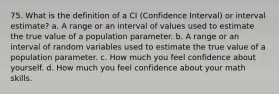 75. What is the definition of a CI (Confidence Interval) or interval estimate? a. A range or an interval of values used to estimate the true value of a population parameter. b. A range or an interval of random variables used to estimate the true value of a population parameter. c. How much you feel confidence about yourself. d. How much you feel confidence about your math skills.