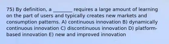 75) By definition, a ________ requires a large amount of learning on the part of users and typically creates new markets and consumption patterns. A) continuous innovation B) dynamically continuous innovation C) discontinuous innovation D) platform-based innovation E) new and improved innovation