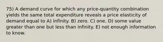 75) A demand curve for which any price-quantity combination yields the same total expenditure reveals a price elasticity of demand equal to A) infinity. B) zero. C) one. D) some value greater than one but less than infinity. E) not enough information to know.