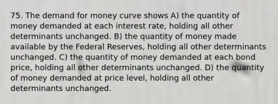 75. The demand for money curve shows A) the quantity of money demanded at each interest rate, holding all other determinants unchanged. B) the quantity of money made available by the Federal Reserves, holding all other determinants unchanged. C) the quantity of money demanded at each bond price, holding all other determinants unchanged. D) the quantity of money demanded at price level, holding all other determinants unchanged.