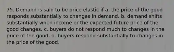 75. Demand is said to be price elastic if a. the price of the good responds substantially to changes in demand. b. demand shifts substantially when income or the expected future price of the good changes. c. buyers do not respond much to changes in the price of the good. d. buyers respond substantially to changes in the price of the good.