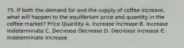 75. If both the demand for and the supply of coffee increase, what will happen to the equilibrium price and quantity in the coffee market? Price Quantity A. Increase Increase B. Increase Indeterminate C. Decrease Decrease D. Decrease Increase E. Indeterminate Increase