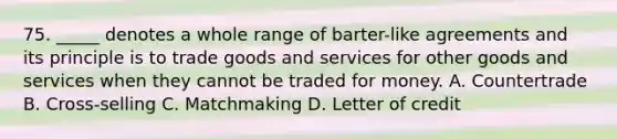 75. _____ denotes a whole range of barter-like agreements and its principle is to trade goods and services for other goods and services when they cannot be traded for money. A. Countertrade B. Cross-selling C. Matchmaking D. Letter of credit