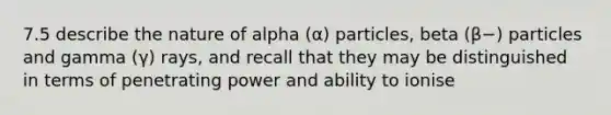 7.5 describe the nature of alpha (α) particles, beta (β−) particles and gamma (γ) rays, and recall that they may be distinguished in terms of penetrating power and ability to ionise