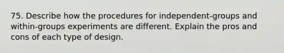 75. Describe how the procedures for independent-groups and within-groups experiments are different. Explain the pros and cons of each type of design.