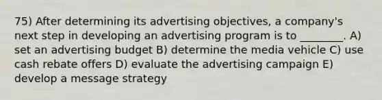 75) After determining its advertising objectives, a company's next step in developing an advertising program is to ________. A) set an advertising budget B) determine the media vehicle C) use cash rebate offers D) evaluate the advertising campaign E) develop a message strategy