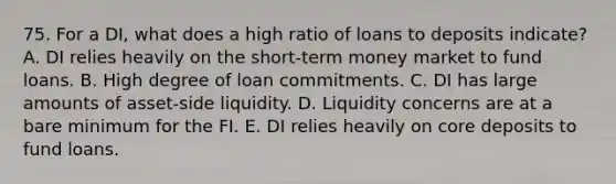 75. For a DI, what does a high ratio of loans to deposits indicate? A. DI relies heavily on the short-term money market to fund loans. B. High degree of loan commitments. C. DI has large amounts of asset-side liquidity. D. Liquidity concerns are at a bare minimum for the FI. E. DI relies heavily on core deposits to fund loans.