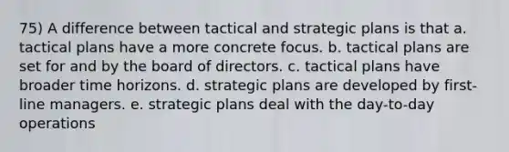 75) A difference between tactical and strategic plans is that a. tactical plans have a more concrete focus. b. tactical plans are set for and by the board of directors. c. tactical plans have broader time horizons. d. strategic plans are developed by first-line managers. e. strategic plans deal with the day-to-day operations