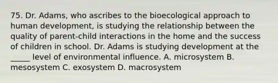 75. Dr. Adams, who ascribes to the bioecological approach to human development, is studying the relationship between the quality of parent-child interactions in the home and the success of children in school. Dr. Adams is studying development at the _____ level of environmental influence. A. microsystem B. mesosystem C. exosystem D. macrosystem