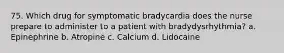 75. Which drug for symptomatic bradycardia does the nurse prepare to administer to a patient with bradydysrhythmia? a. Epinephrine b. Atropine c. Calcium d. Lidocaine