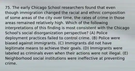 75. The early Chicago School researchers found that even though immigration changed the racial and ethnic composition of some areas of the city over time, the rates of crime in those areas remained relatively high. Which of the following interpretations of this finding is most consistent with the Chicago School's social disorganization perspective? (A) Police deployment practices failed to control crime. (B) Police were biased against immigrants. (C) Immigrants did not have legitimate means to achieve their goals. (D) Immigrants were labeled as criminals even when their actions were not illegal. (E) Neighborhood social institutions were ineffective at preventing crime.