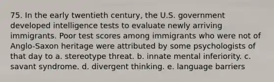 75. In the early twentieth century, the U.S. government developed intelligence tests to evaluate newly arriving immigrants. Poor test scores among immigrants who were not of Anglo-Saxon heritage were attributed by some psychologists of that day to a. stereotype threat. b. innate mental inferiority. c. savant syndrome. d. divergent thinking. e. language barriers