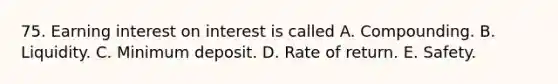 75. Earning interest on interest is called A. Compounding. B. Liquidity. C. Minimum deposit. D. Rate of return. E. Safety.