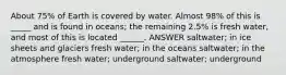 About 75% of Earth is covered by water. Almost 98% of this is _____ and is found in oceans; the remaining 2.5% is fresh water, and most of this is located ______. ANSWER saltwater; in ice sheets and glaciers fresh water; in the oceans saltwater; in the atmosphere fresh water; underground saltwater; underground