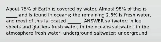 About 75% of Earth is covered by water. Almost 98% of this is _____ and is found in oceans; the remaining 2.5% is fresh water, and most of this is located ______. ANSWER saltwater; in ice sheets and glaciers fresh water; in the oceans saltwater; in the atmosphere fresh water; underground saltwater; underground