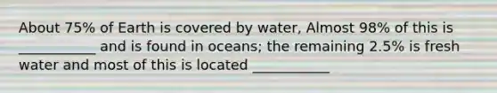 About 75% of Earth is covered by water, Almost 98% of this is ___________ and is found in oceans; the remaining 2.5% is fresh water and most of this is located ___________