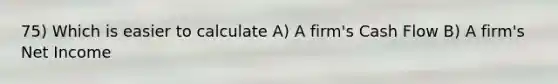 75) Which is easier to calculate A) A firm's Cash Flow B) A firm's Net Income
