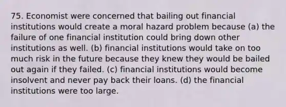 75. Economist were concerned that bailing out financial institutions would create a moral hazard problem because (a) the failure of one financial institution could bring down other institutions as well. (b) financial institutions would take on too much risk in the future because they knew they would be bailed out again if they failed. (c) financial institutions would become insolvent and never pay back their loans. (d) the financial institutions were too large.