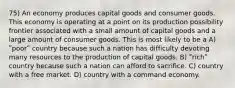 75) An economy produces capital goods and consumer goods. This economy is operating at a point on its production possibility frontier associated with a small amount of capital goods and a large amount of consumer goods. This is most likely to be a A) ʺpoorʺ country because such a nation has difficulty devoting many resources to the production of capital goods. B) ʺrichʺ country because such a nation can afford to sacrifice. C) country with a free market. D) country with a command economy.