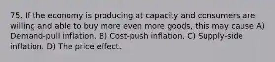 75. If the economy is producing at capacity and consumers are willing and able to buy more even more goods, this may cause A) Demand-pull inflation. B) Cost-push inflation. C) Supply-side inflation. D) The price effect.