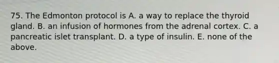 75. The Edmonton protocol is A. a way to replace the thyroid gland. B. an infusion of hormones from the adrenal cortex. C. a pancreatic islet transplant. D. a type of insulin. E. none of the above.