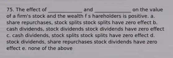 75. The effect of ______________ and _______________ on the value of a firm's stock and the wealth f s hareholders is positive. a. share repurchases, stock splits stock splits have zero effect b. cash dividends, stock dividends stock dividends have zero effect c. cash dividends, stock splits stock splits have zero effect d. stock dividends, share repurchases stock dividends have zero effect e. none of the above