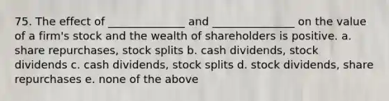 75. The effect of ______________ and _______________ on the value of a firm's stock and the wealth of shareholders is positive. a. share repurchases, stock splits b. cash dividends, stock dividends c. cash dividends, stock splits d. stock dividends, share repurchases e. none of the above