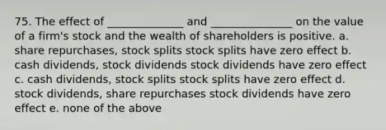 75. The effect of ______________ and _______________ on the value of a firm's stock and the wealth of shareholders is positive. a. share repurchases, <a href='https://www.questionai.com/knowledge/kHSOdJ9IsR-stock-splits' class='anchor-knowledge'>stock splits</a> stock splits have zero effect b. cash dividends, stock dividends stock dividends have zero effect c. cash dividends, stock splits stock splits have zero effect d. stock dividends, share repurchases stock dividends have zero effect e. none of the above