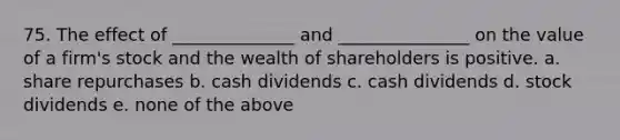 75. The effect of ______________ and _______________ on the value of a firm's stock and the wealth of shareholders is positive. a. share repurchases b. cash dividends c. cash dividends d. stock dividends e. none of the above