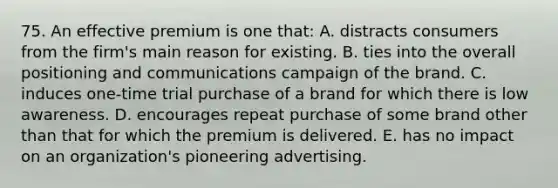 75. An effective premium is one that: A. distracts consumers from the firm's main reason for existing. B. ties into the overall positioning and communications campaign of the brand. C. induces one-time trial purchase of a brand for which there is low awareness. D. encourages repeat purchase of some brand other than that for which the premium is delivered. E. has no impact on an organization's pioneering advertising.