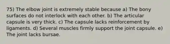 75) The elbow joint is extremely stable because a) The bony surfaces do not interlock with each other. b) The articular capsule is very thick. c) The capsule lacks reinforcement by ligaments. d) Several muscles firmly support the joint capsule. e) The joint lacks bursae.