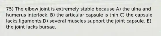 75) The elbow joint is extremely stable because A) the ulna and humerus interlock. B) the articular capsule is thin.C) the capsule lacks ligaments.D) several muscles support the joint capsule. E) the joint lacks bursae.