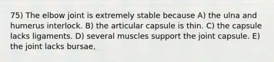 75) The elbow joint is extremely stable because A) the ulna and humerus interlock. B) the articular capsule is thin. C) the capsule lacks ligaments. D) several muscles support the joint capsule. E) the joint lacks bursae.