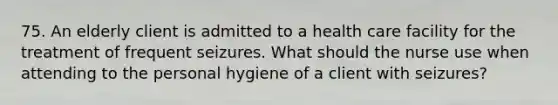 75. An elderly client is admitted to a health care facility for the treatment of frequent seizures. What should the nurse use when attending to the personal hygiene of a client with seizures?