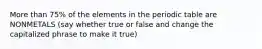 More than 75% of the elements in the periodic table are NONMETALS (say whether true or false and change the capitalized phrase to make it true)