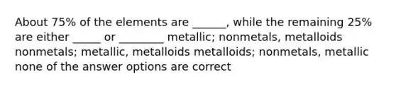 About 75% of the elements are ______, while the remaining 25% are either _____ or ________ metallic; nonmetals, metalloids nonmetals; metallic, metalloids metalloids; nonmetals, metallic none of the answer options are correct