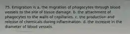 75. Emigration is a. the migration of phagocytes through blood vessels to the site of tissue damage. b. the attachment of phagocytes to the walls of capillaries. c. the production and release of chemicals during inflammation. d. the increase in the diameter of blood vessels.