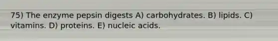 75) The enzyme pepsin digests A) carbohydrates. B) lipids. C) vitamins. D) proteins. E) nucleic acids.