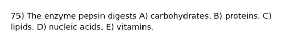 75) The enzyme pepsin digests A) carbohydrates. B) proteins. C) lipids. D) nucleic acids. E) vitamins.