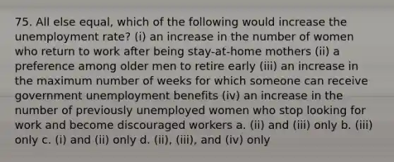 75. All else equal, which of the following would increase the <a href='https://www.questionai.com/knowledge/kh7PJ5HsOk-unemployment-rate' class='anchor-knowledge'>unemployment rate</a>? (i) an increase in the number of women who return to work after being stay-at-home mothers (ii) a preference among older men to retire early (iii) an increase in the maximum number of weeks for which someone can receive government unemployment benefits (iv) an increase in the number of previously unemployed women who stop looking for work and become discouraged workers a. (ii) and (iii) only b. (iii) only c. (i) and (ii) only d. (ii), (iii), and (iv) only