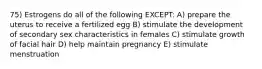 75) Estrogens do all of the following EXCEPT: A) prepare the uterus to receive a fertilized egg B) stimulate the development of secondary sex characteristics in females C) stimulate growth of facial hair D) help maintain pregnancy E) stimulate menstruation