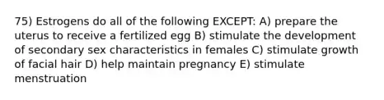 75) Estrogens do all of the following EXCEPT: A) prepare the uterus to receive a fertilized egg B) stimulate the development of secondary sex characteristics in females C) stimulate growth of facial hair D) help maintain pregnancy E) stimulate menstruation