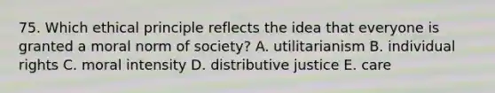 75. Which ethical principle reflects the idea that everyone is granted a moral norm of society? A. utilitarianism B. individual rights C. moral intensity D. distributive justice E. care