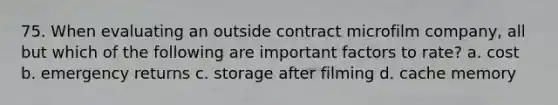 75. When evaluating an outside contract microfilm company, all but which of the following are important factors to rate? a. cost b. emergency returns c. storage after filming d. cache memory