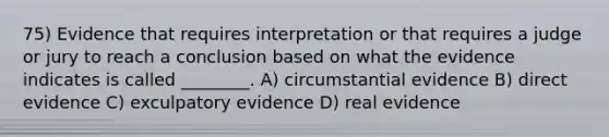 75) Evidence that requires interpretation or that requires a judge or jury to reach a conclusion based on what the evidence indicates is called ________. A) circumstantial evidence B) direct evidence C) exculpatory evidence D) real evidence