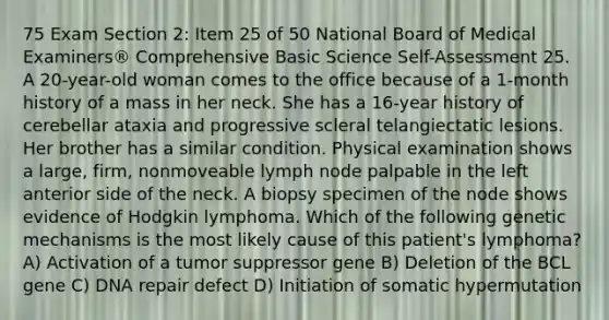 75 Exam Section 2: Item 25 of 50 National Board of Medical Examiners® Comprehensive Basic Science Self-Assessment 25. A 20-year-old woman comes to the office because of a 1-month history of a mass in her neck. She has a 16-year history of cerebellar ataxia and progressive scleral telangiectatic lesions. Her brother has a similar condition. Physical examination shows a large, firm, nonmoveable lymph node palpable in the left anterior side of the neck. A biopsy specimen of the node shows evidence of Hodgkin lymphoma. Which of the following genetic mechanisms is the most likely cause of this patient's lymphoma? A) Activation of a tumor suppressor gene B) Deletion of the BCL gene C) DNA repair defect D) Initiation of somatic hypermutation