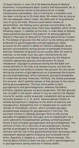 75 Exam Section 2: Item 26 of 50 National Board of Medical Examiners' Comprehensive Basic Science Self-Assessment 26. A 30-year-old woman comes to the physician for a health maintenance examination. She is training for a marathon and has been running up to 20 miles daily. She states that as long as she has adequate caloric intake, she feels well on long-distance runs of up to 20 miles. Physical examination shows no abnormalities. Her fasting serum glucose concentration is 60 mg/dL. After her glucose stores have been depleted, which of the following organs, in addition to the liver, is most likely to release newly produced glucose in this patient? A) Adrenal glands B) Kidney C) Pancreas D) Stomach E) Thyroid gland Correct Answer: B. The release of glucose into the serum by the kidney and liver, produced via gluconeogenesis and glycogenolysis, likely accounts for this patient's ability to maintain adequate serum glucose concentrations during periods of prolonged strenuous exercise. Depletion of glucose occurs quickly after the start of exercise, so the body must rely upon mechanisms for the continued synthesis and release of glucose into the blood to maintain appropriate glucose concentrations for tissue metabolism. Glycogen is produced during the fed state and stored primarily in the liver and skeletal muscle, but only the liver possesses the ability to release free glucose into the serum during the process of glycogenolysis as it possesses the enzyme glucose-6-phosphatase, which hydrolyzes glucose-6-phosphate to create free glucose molecules. Similarly, the kidney possesses this enzyme, which permits release of free glucose to the serum during gluconeogenesis. The liver participates in both glycogenolysis and gluconeogenesis, whereas the kidney primarily supplies glucose via gluconeogenesis. The free glucose can circulate in the serum, where it may be used by the skeletal muscle for aerobic and/or anaerobic metabolism during exercise. Incorrect Answers: A, C, D, and E. Adrenal glands (Choice A) release epinephrine in response to the stress of exercise and hypoglycemia. Epinephrine acts on hepatocytes to cause the release of intracellular calcium, which activates glycogen phosphorylase allowing for glycogenolysis in the liver. The pancreas (Choice C) releases glucagon from a cells during episodes of hypoglycemia. Glucagon acts on hepatocytes via a cyclic adenosine monophosphate pathway activating protein kinase A that activates glycogenolysis and gluconeogenesis. The stomach (Choice D) is not a site of gluconeogenesis. During periods of prolonged or intense exercise, blood flow to the stomach and the rest of the gastrointestinal tract decreases, with subsequent delayed gastric emptying and increased transit times. Digestion is slowed as a result of these changes. The thyroid gland (Choice E) does not play a role in gluconeogenesis or glycogenolysis during exercise or fasting states.