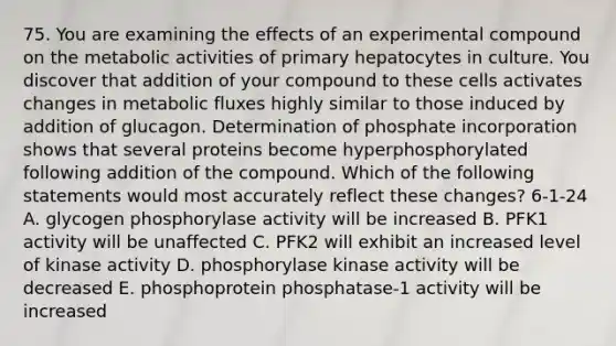 75. You are examining the effects of an experimental compound on the metabolic activities of primary hepatocytes in culture. You discover that addition of your compound to these cells activates changes in metabolic fluxes highly similar to those induced by addition of glucagon. Determination of phosphate incorporation shows that several proteins become hyperphosphorylated following addition of the compound. Which of the following statements would most accurately reflect these changes? 6-1-24 A. glycogen phosphorylase activity will be increased B. PFK1 activity will be unaffected C. PFK2 will exhibit an increased level of kinase activity D. phosphorylase kinase activity will be decreased E. phosphoprotein phosphatase-1 activity will be increased