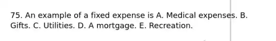 75. An example of a fixed expense is A. Medical expenses. B. Gifts. C. Utilities. D. A mortgage. E. Recreation.