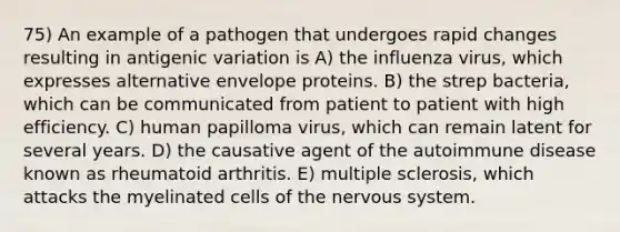 75) An example of a pathogen that undergoes rapid changes resulting in antigenic variation is A) the influenza virus, which expresses alternative envelope proteins. B) the strep bacteria, which can be communicated from patient to patient with high efficiency. C) human papilloma virus, which can remain latent for several years. D) the causative agent of the autoimmune disease known as rheumatoid arthritis. E) multiple sclerosis, which attacks the myelinated cells of the nervous system.